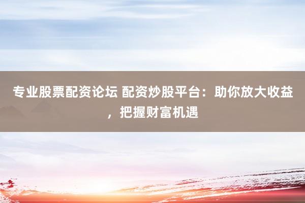 专业股票配资论坛 配资炒股平台：助你放大收益，把握财富机遇