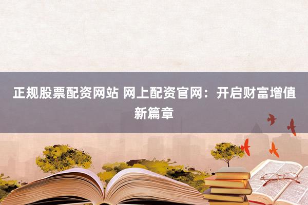 正规股票配资网站 网上配资官网：开启财富增值新篇章