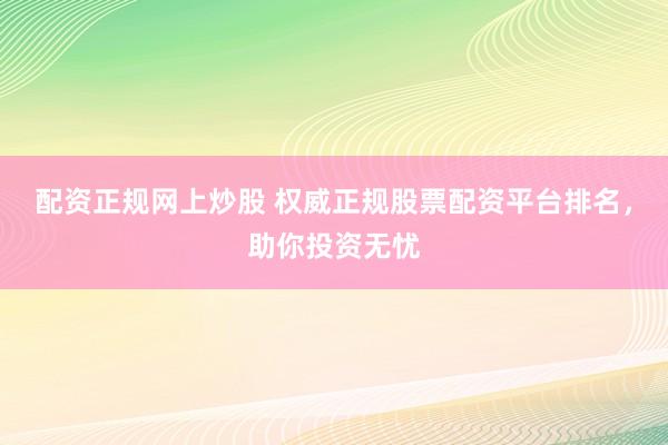 配资正规网上炒股 权威正规股票配资平台排名，助你投资无忧