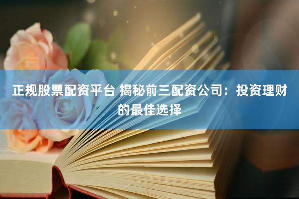 正规股票配资平台 揭秘前三配资公司：投资理财的最佳选择