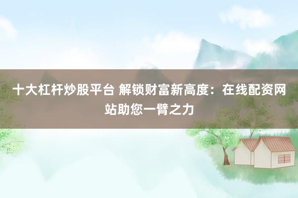 十大杠杆炒股平台 解锁财富新高度：在线配资网站助您一臂之力