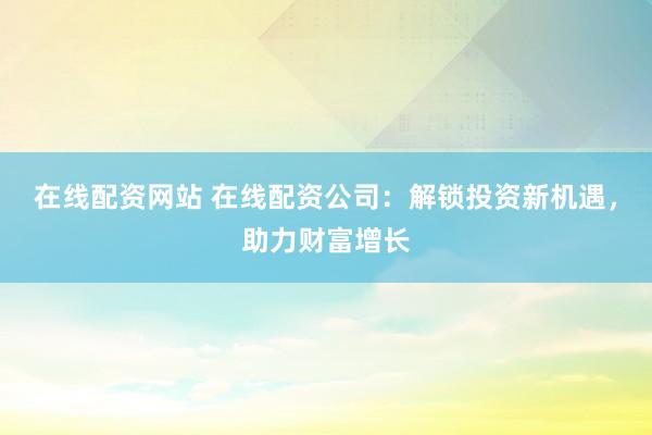在线配资网站 在线配资公司：解锁投资新机遇，助力财富增长