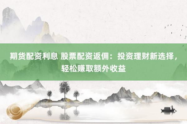 期货配资利息 股票配资返佣：投资理财新选择，轻松赚取额外收益