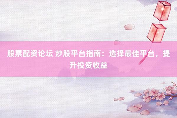 股票配资论坛 炒股平台指南：选择最佳平台，提升投资收益