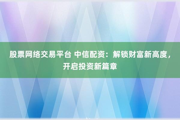 股票网络交易平台 中信配资：解锁财富新高度，开启投资新篇章