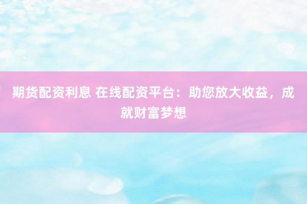 期货配资利息 在线配资平台：助您放大收益，成就财富梦想