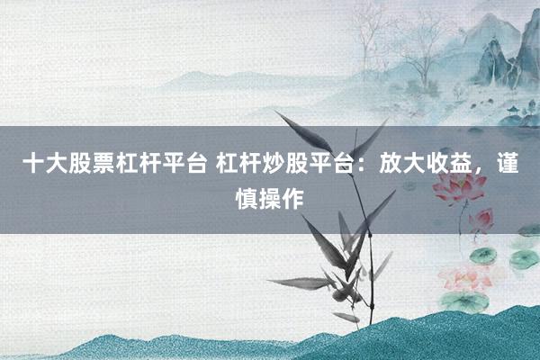 十大股票杠杆平台 杠杆炒股平台：放大收益，谨慎操作