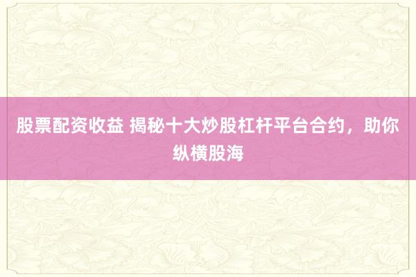 股票配资收益 揭秘十大炒股杠杆平台合约，助你纵横股海