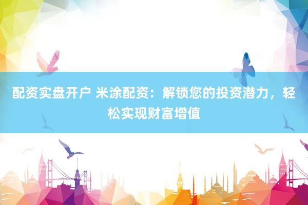 配资实盘开户 米涂配资：解锁您的投资潜力，轻松实现财富增值