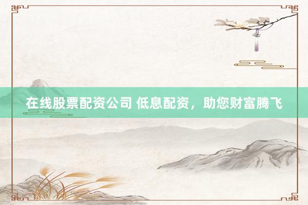 在线股票配资公司 低息配资，助您财富腾飞