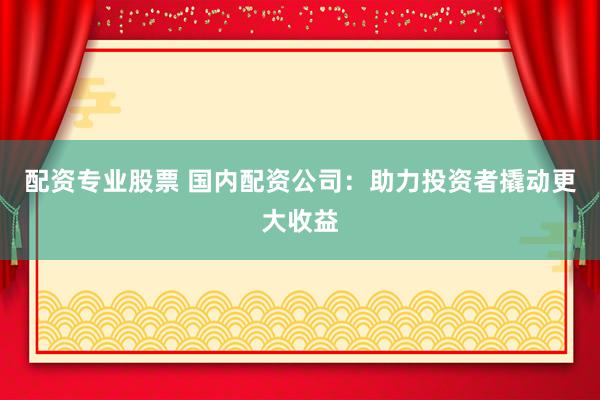 配资专业股票 国内配资公司：助力投资者撬动更大收益