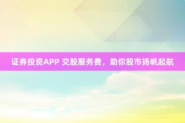 证券投资APP 交股服务费，助你股市扬帆起航