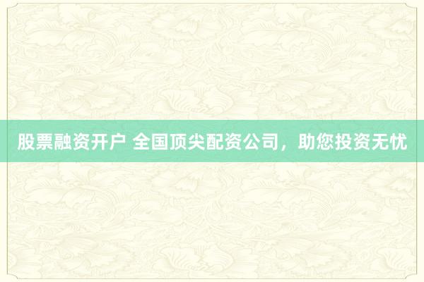 股票融资开户 全国顶尖配资公司，助您投资无忧