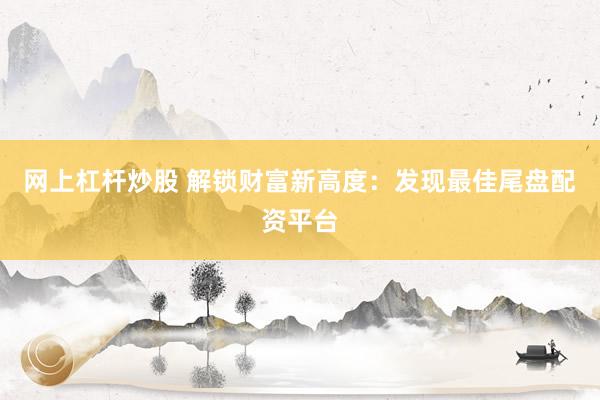 网上杠杆炒股 解锁财富新高度：发现最佳尾盘配资平台