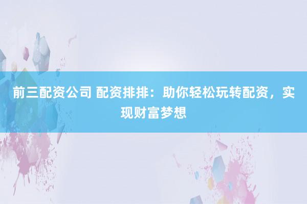 前三配资公司 配资排排：助你轻松玩转配资，实现财富梦想
