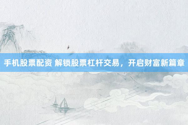 手机股票配资 解锁股票杠杆交易，开启财富新篇章