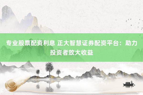 专业股票配资利息 正大智慧证券配资平台：助力投资者放大收益