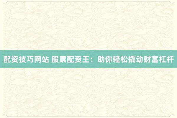配资技巧网站 股票配资王：助你轻松撬动财富杠杆