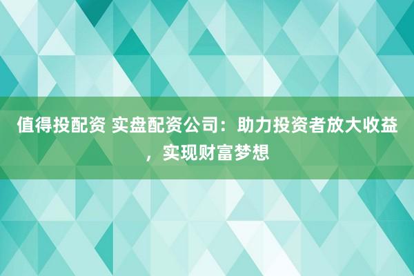 值得投配资 实盘配资公司：助力投资者放大收益，实现财富梦想