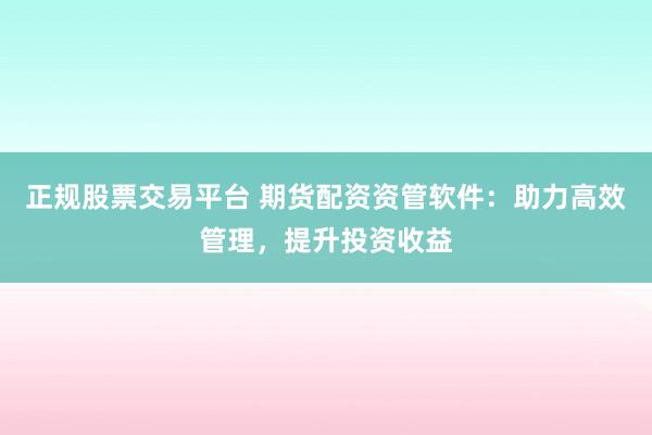 正规股票交易平台 期货配资资管软件：助力高效管理，提升投资收益