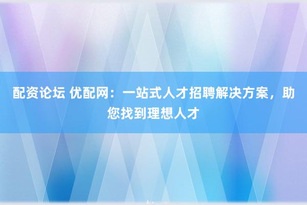 配资论坛 优配网：一站式人才招聘解决方案，助您找到理想人才