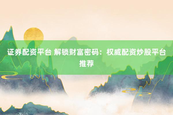 证券配资平台 解锁财富密码：权威配资炒股平台推荐