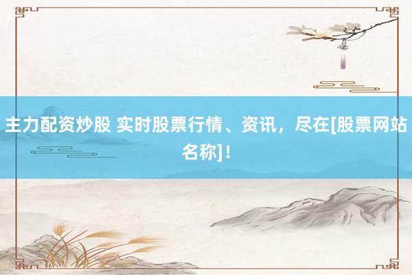主力配资炒股 实时股票行情、资讯，尽在[股票网站名称]！