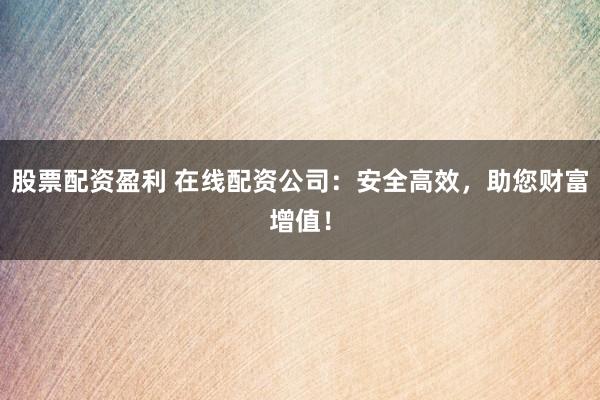 股票配资盈利 在线配资公司：安全高效，助您财富增值！