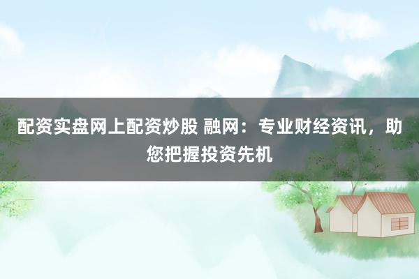 配资实盘网上配资炒股 融网：专业财经资讯，助您把握投资先机