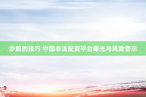 炒股的技巧 中国非法配资平台曝光与风险警示