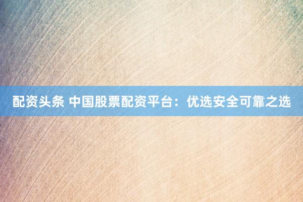 配资头条 中国股票配资平台：优选安全可靠之选