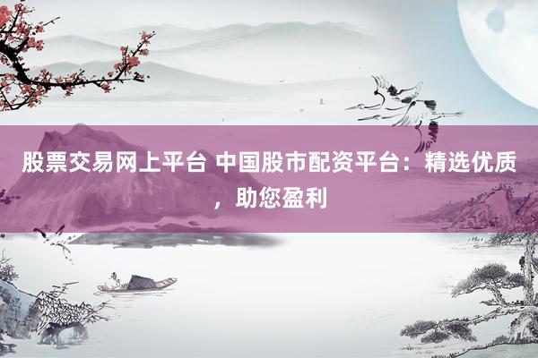 股票交易网上平台 中国股市配资平台：精选优质，助您盈利