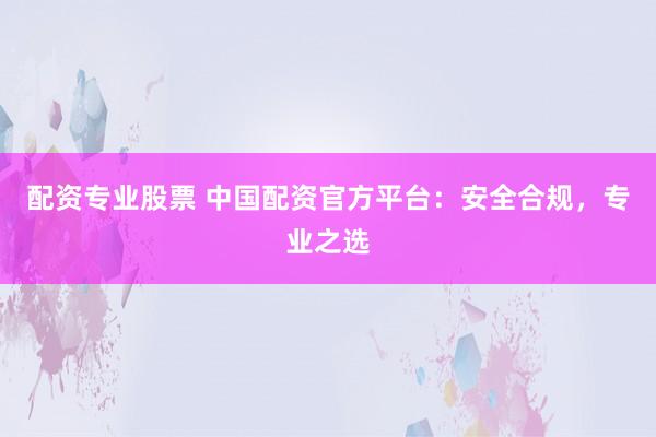 配资专业股票 中国配资官方平台：安全合规，专业之选