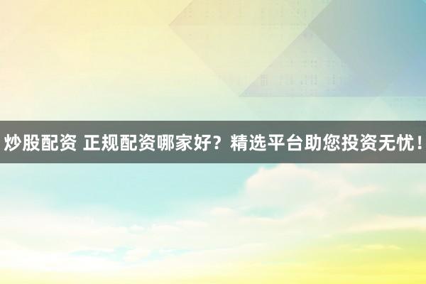 炒股配资 正规配资哪家好？精选平台助您投资无忧！