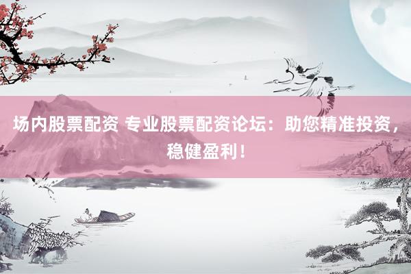 场内股票配资 专业股票配资论坛：助您精准投资，稳健盈利！