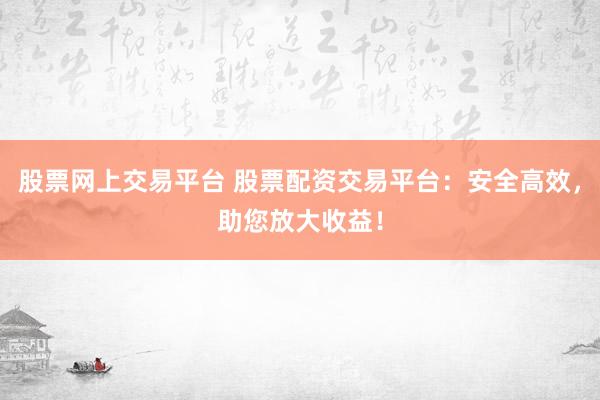 股票网上交易平台 股票配资交易平台：安全高效，助您放大收益！