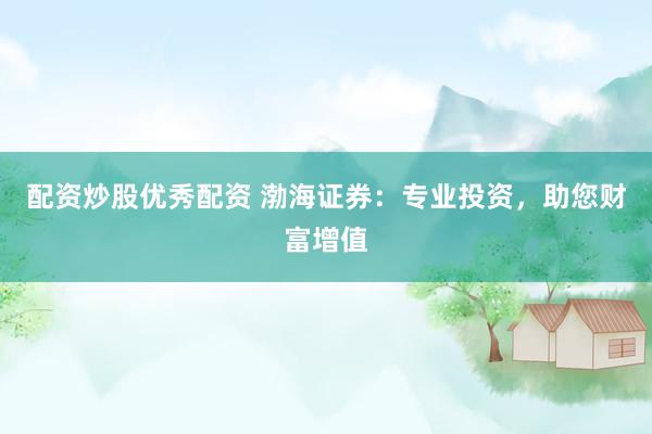 配资炒股优秀配资 渤海证券：专业投资，助您财富增值