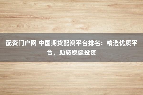 配资门户网 中国期货配资平台排名：精选优质平台，助您稳健投资