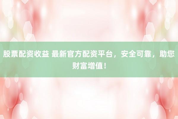 股票配资收益 最新官方配资平台，安全可靠，助您财富增值！