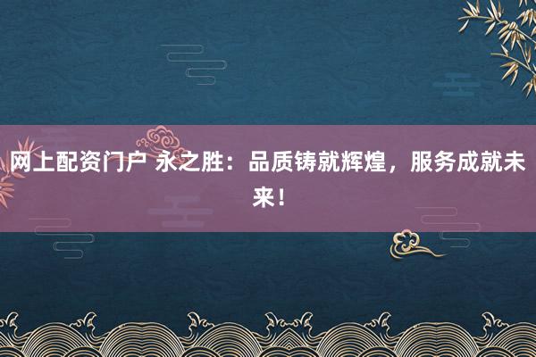 网上配资门户 永之胜：品质铸就辉煌，服务成就未来！