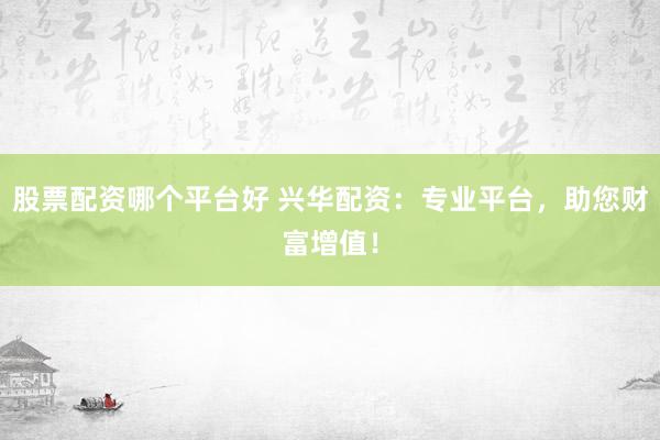 股票配资哪个平台好 兴华配资：专业平台，助您财富增值！
