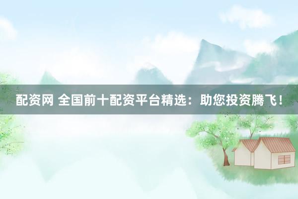 配资网 全国前十配资平台精选：助您投资腾飞！