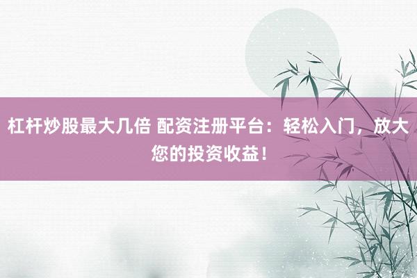 杠杆炒股最大几倍 配资注册平台：轻松入门，放大您的投资收益！