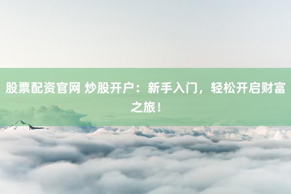 股票配资官网 炒股开户：新手入门，轻松开启财富之旅！