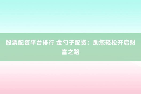 股票配资平台排行 金勺子配资：助您轻松开启财富之路