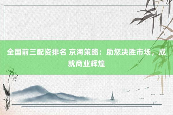 全国前三配资排名 京海策略：助您决胜市场，成就商业辉煌