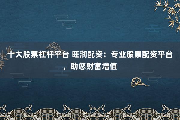 十大股票杠杆平台 旺润配资：专业股票配资平台，助您财富增值