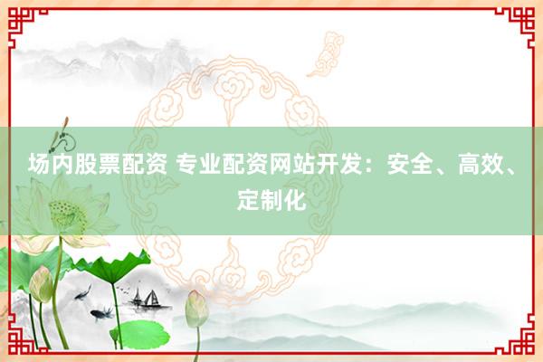 场内股票配资 专业配资网站开发：安全、高效、定制化