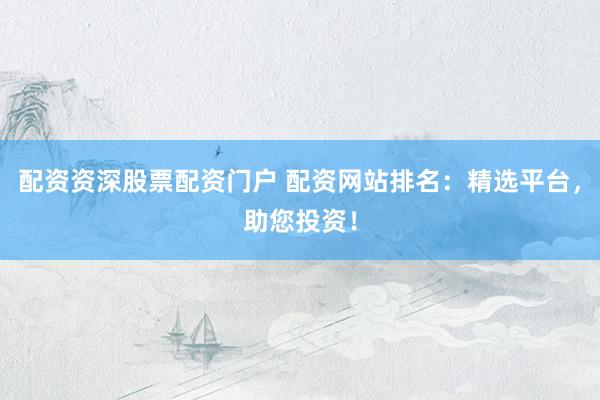 配资资深股票配资门户 配资网站排名：精选平台，助您投资！