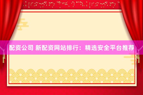 配资公司 新配资网站排行：精选安全平台推荐
